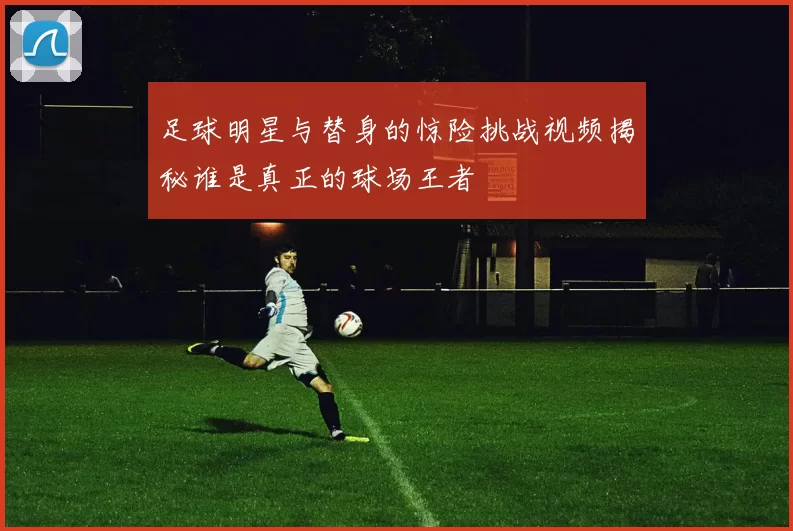 足球明星与替身的惊险挑战视频揭秘谁是真正的球场王者