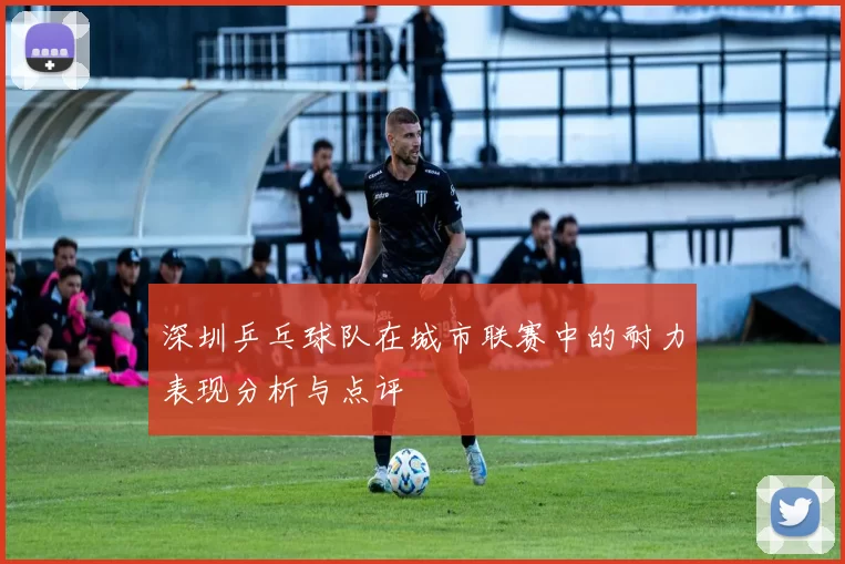 深圳乒乓球队在城市联赛中的耐力表现分析与点评