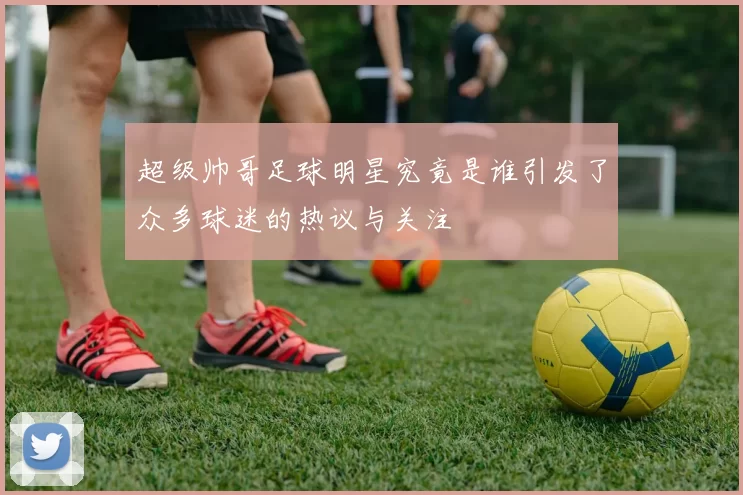 超级帅哥足球明星究竟是谁引发了众多球迷的热议与关注