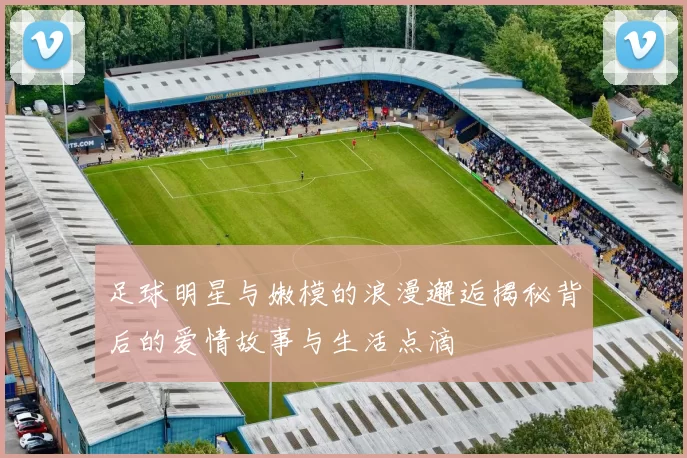 足球明星与嫩模的浪漫邂逅揭秘背后的爱情故事与生活点滴