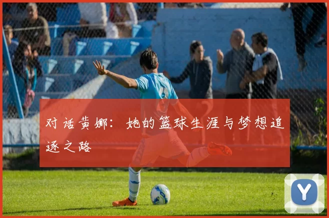 对话黄娜：她的篮球生涯与梦想追逐之路