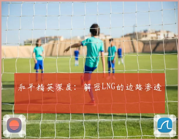 和平精英深度：解密LNG的边路渗透