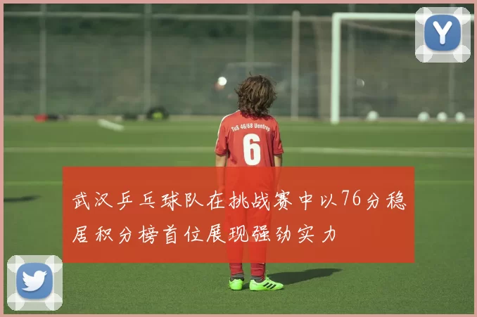 武汉乒乓球队在挑战赛中以76分稳居积分榜首位展现强劲实力